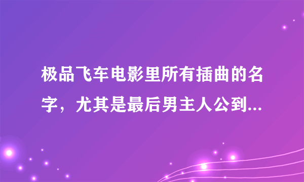 极品飞车电影里所有插曲的名字，尤其是最后男主人公到达终点时的那首歌，实在是很喜欢那首歌