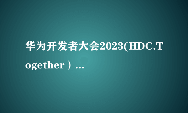 华为开发者大会2023(HDC.Together）正式开幕，HarmonyOS 4重磅来袭！