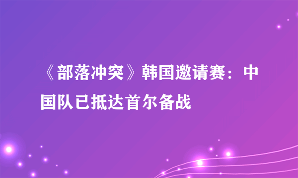 《部落冲突》韩国邀请赛：中国队已抵达首尔备战