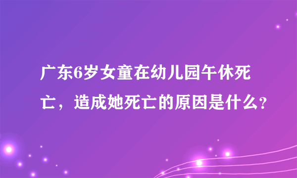 广东6岁女童在幼儿园午休死亡，造成她死亡的原因是什么？