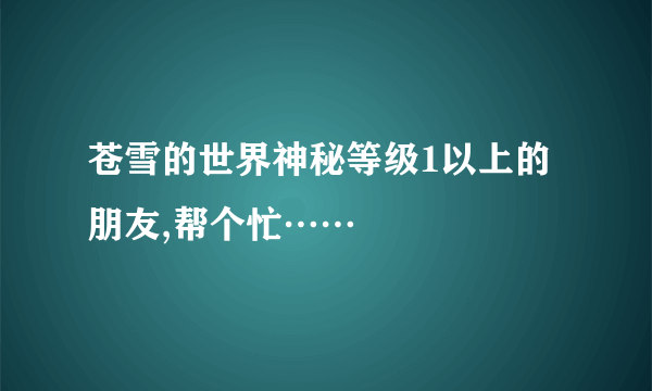 苍雪的世界神秘等级1以上的朋友,帮个忙……