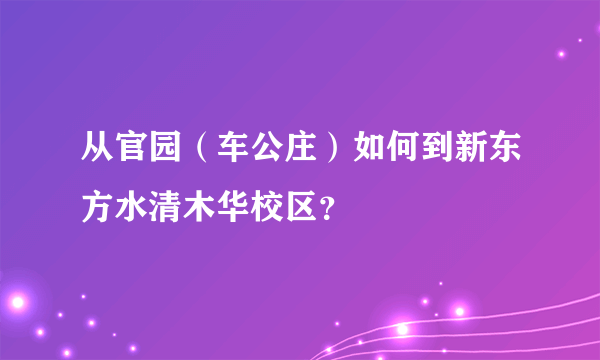 从官园（车公庄）如何到新东方水清木华校区？