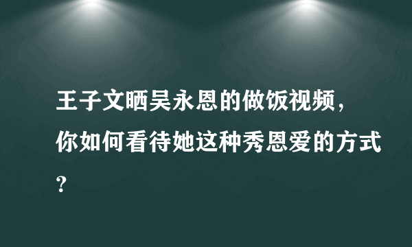 王子文晒吴永恩的做饭视频，你如何看待她这种秀恩爱的方式？