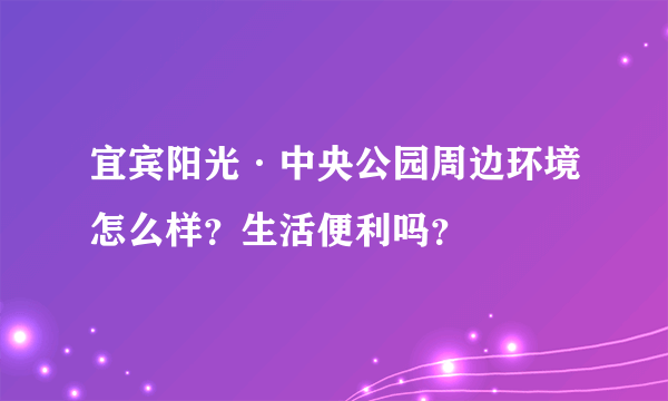 宜宾阳光·中央公园周边环境怎么样？生活便利吗？