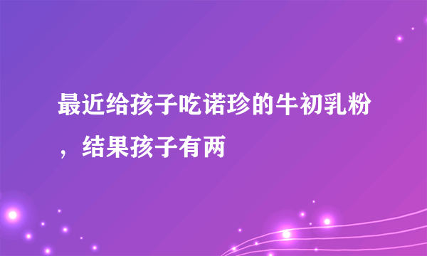 最近给孩子吃诺珍的牛初乳粉，结果孩子有两