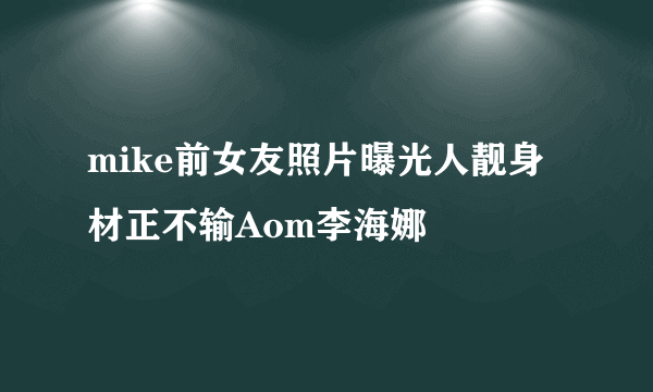 mike前女友照片曝光人靓身材正不输Aom李海娜