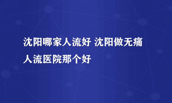 沈阳哪家人流好 沈阳做无痛人流医院那个好