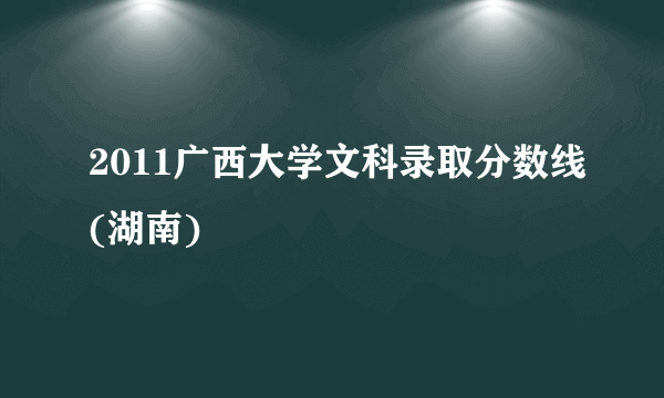 2011广西大学文科录取分数线(湖南)