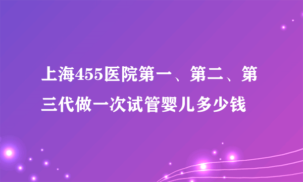 上海455医院第一、第二、第三代做一次试管婴儿多少钱