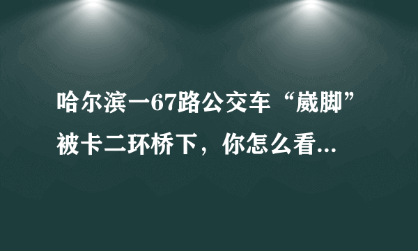 哈尔滨一67路公交车“崴脚”被卡二环桥下，你怎么看待这件事？