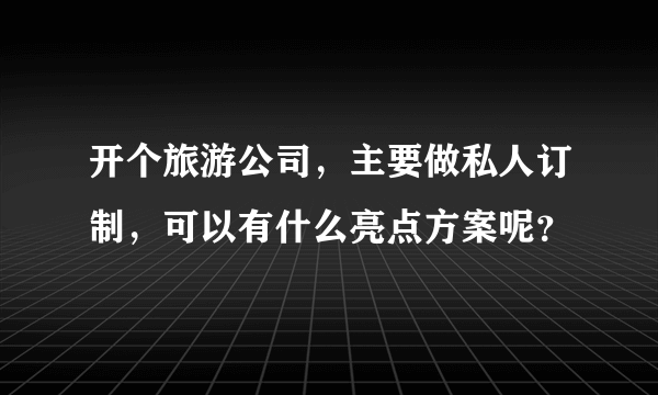 开个旅游公司，主要做私人订制，可以有什么亮点方案呢？