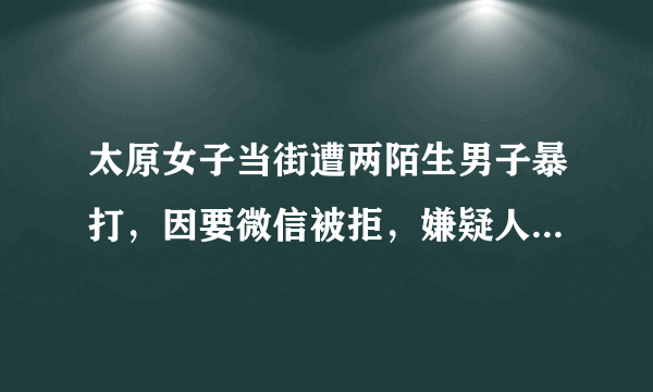 太原女子当街遭两陌生男子暴打，因要微信被拒，嫌疑人已抓获, 你怎么看？