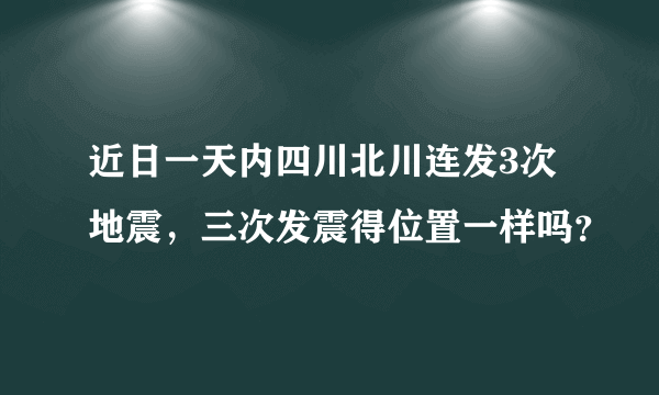 近日一天内四川北川连发3次地震，三次发震得位置一样吗？