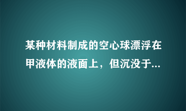 某种材料制成的空心球漂浮在甲液体的液面上，但沉没于乙液体中。利用这个信息可得（ ）