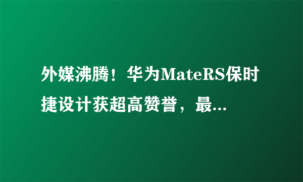 外媒沸腾！华为MateRS保时捷设计获超高赞誉，最强手机名副其实！