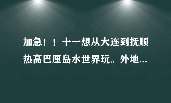 加急！！十一想从大连到抚顺热高巴厘岛水世界玩。外地人不想被骗，所以请大神们指点！