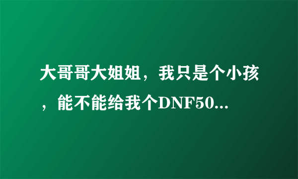 大哥哥大姐姐，我只是个小孩，能不能给我个DNF50级的号，不信我是小孩的加QQ1045136425看视频