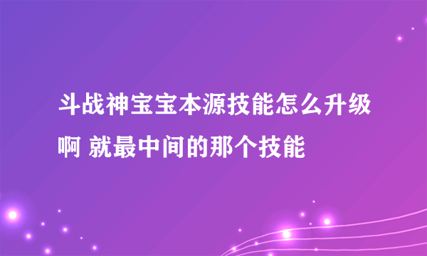 斗战神宝宝本源技能怎么升级啊 就最中间的那个技能