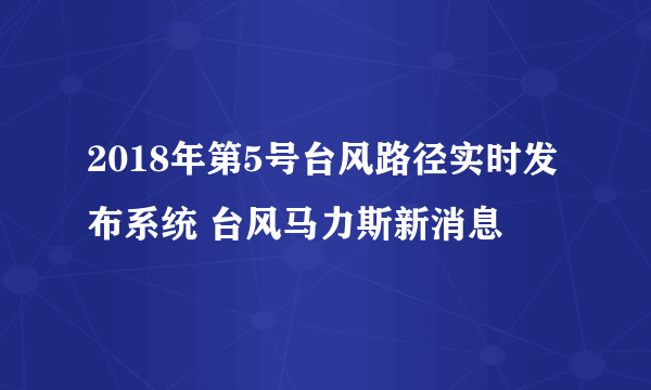 2018年第5号台风路径实时发布系统 台风马力斯新消息