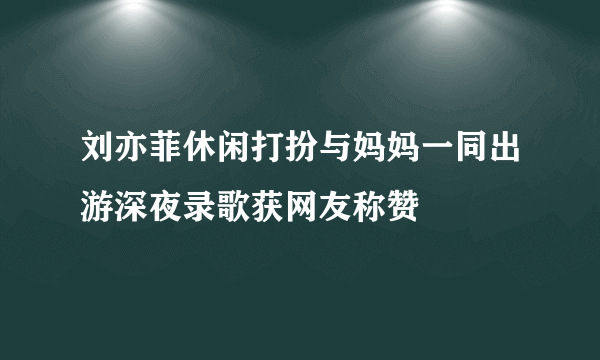 刘亦菲休闲打扮与妈妈一同出游深夜录歌获网友称赞