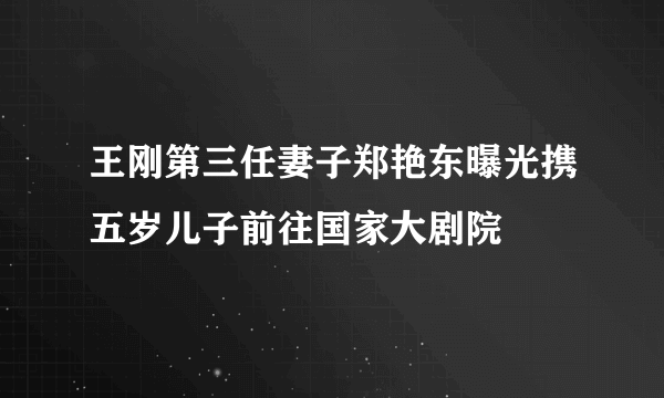 王刚第三任妻子郑艳东曝光携五岁儿子前往国家大剧院