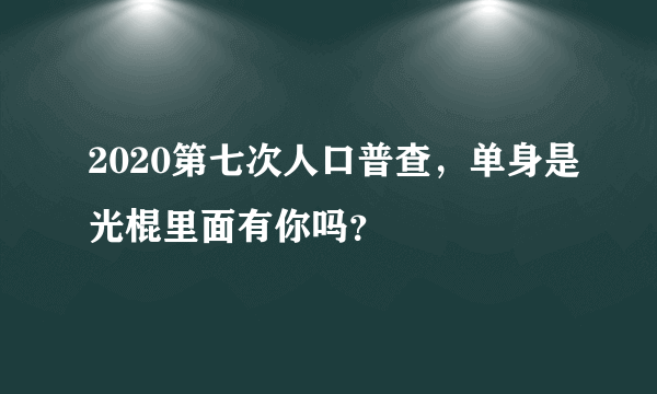 2020第七次人口普查，单身是光棍里面有你吗？