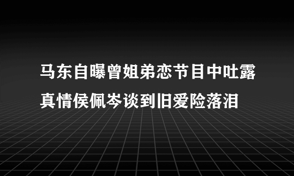 马东自曝曾姐弟恋节目中吐露真情侯佩岑谈到旧爱险落泪