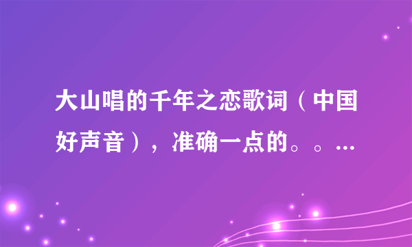 大山唱的千年之恋歌词（中国好声音），准确一点的。。大山唱的歌词。不是信乐团的歌词。是大山现场唱的那