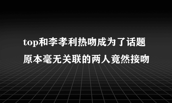 top和李孝利热吻成为了话题 原本毫无关联的两人竟然接吻