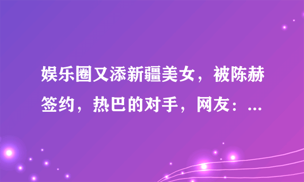 娱乐圈又添新疆美女，被陈赫签约，热巴的对手，网友：神仙妹妹！