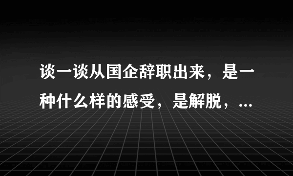 谈一谈从国企辞职出来，是一种什么样的感受，是解脱，还是后悔？