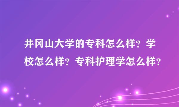 井冈山大学的专科怎么样？学校怎么样？专科护理学怎么样？