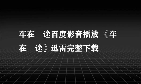 车在囧途百度影音播放 《车在囧途》迅雷完整下载