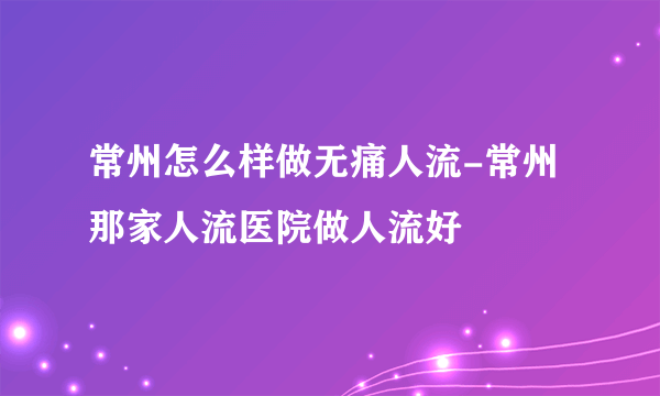 常州怎么样做无痛人流-常州那家人流医院做人流好