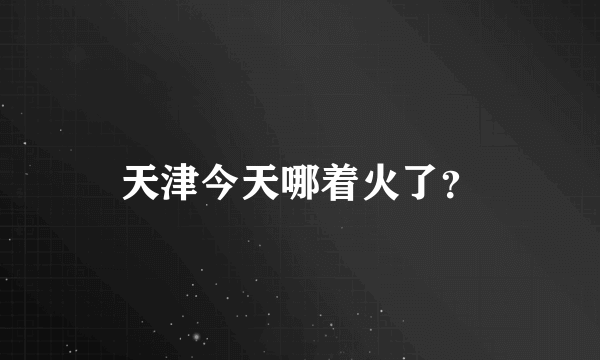 天津今天哪着火了？