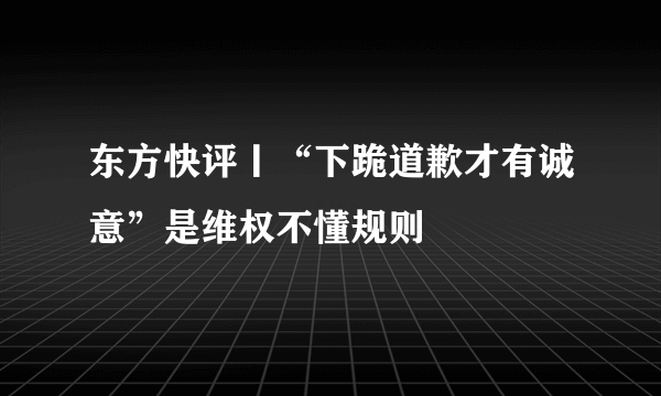 东方快评丨“下跪道歉才有诚意”是维权不懂规则