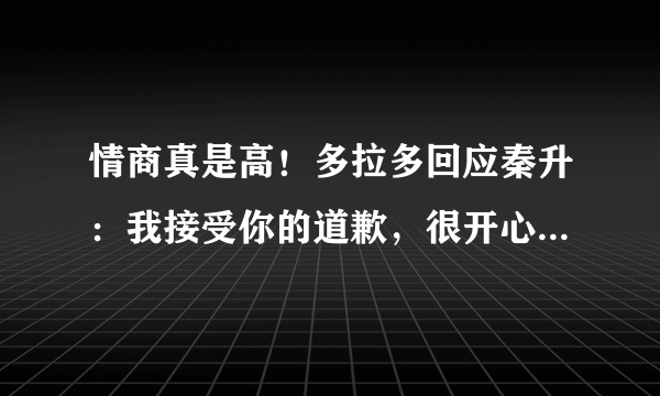 情商真是高！多拉多回应秦升：我接受你的道歉，很开心你来看望我，如何评价？