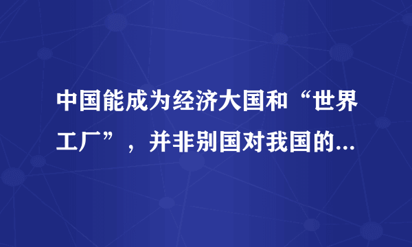 中国能成为经济大国和“世界工厂”，并非别国对我国的“恩赐”，而是我们抓住经济全球化的机遇，历经几代人辛劳付出的结果。随着我国经济进一步的发展，我国要由“世界工厂”变为在全世界建工厂，从全球销售变为全球采购。这表明我国（　　）