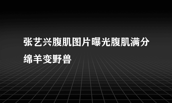 张艺兴腹肌图片曝光腹肌满分绵羊变野兽