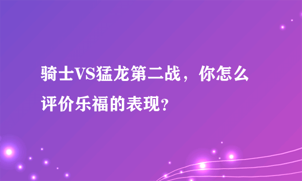 骑士VS猛龙第二战，你怎么评价乐福的表现？