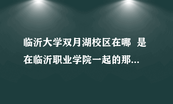 临沂大学双月湖校区在哪  是在临沂职业学院一起的那个么  旁边的校区是不是坤明园