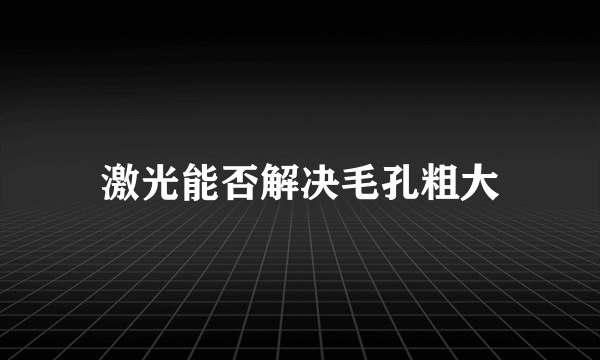 激光能否解决毛孔粗大