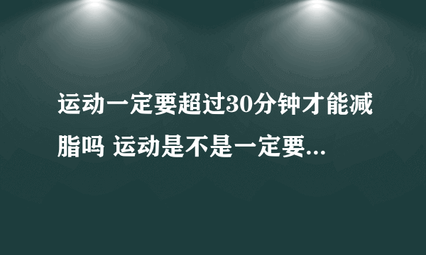 运动一定要超过30分钟才能减脂吗 运动是不是一定要超过30分钟才能减脂