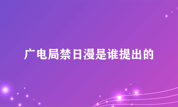 广电局禁日漫是谁提出的