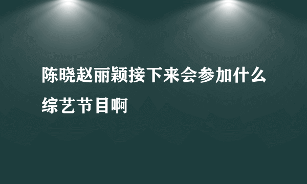 陈晓赵丽颖接下来会参加什么综艺节目啊