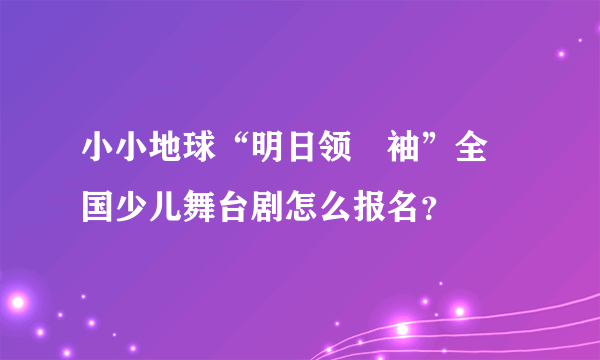 小小地球“明日领‍袖”全‍国少儿舞台剧怎么报名？