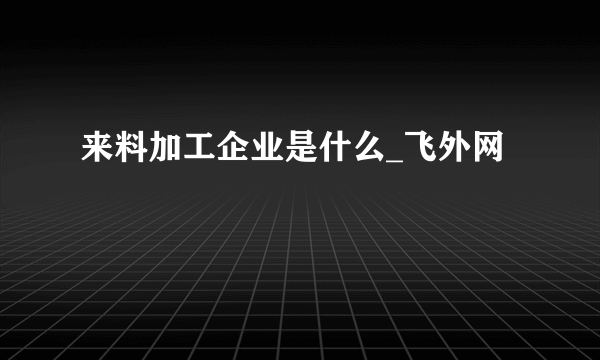 来料加工企业是什么_飞外网