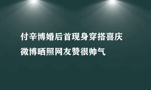 付辛博婚后首现身穿搭喜庆 微博晒照网友赞很帅气