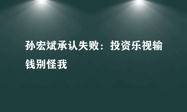 孙宏斌承认失败：投资乐视输钱别怪我