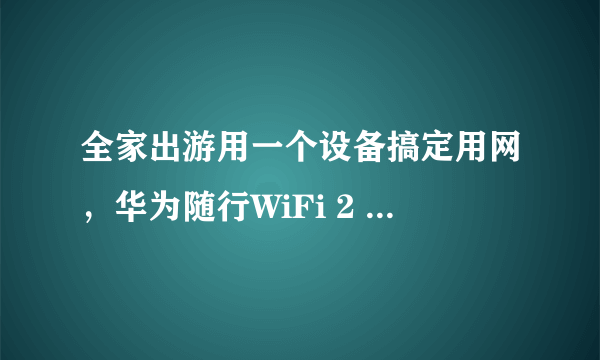 全家出游用一个设备搞定用网，华为随行WiFi 2 mini